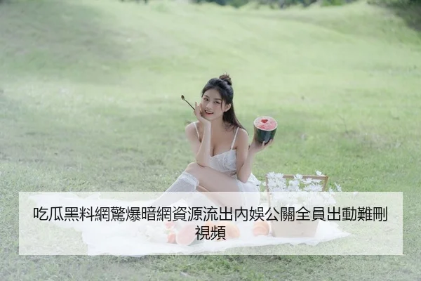 吃瓜黑料網驚爆暗網資源流出內娛公關全員出動難刪視頻