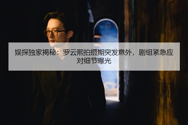娱探独家揭秘：罗云熙拍摄期突发意外，剧组紧急应对细节曝光