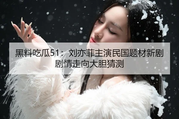 黑料吃瓜51：刘亦菲主演民国题材新剧剧情走向大胆猜测