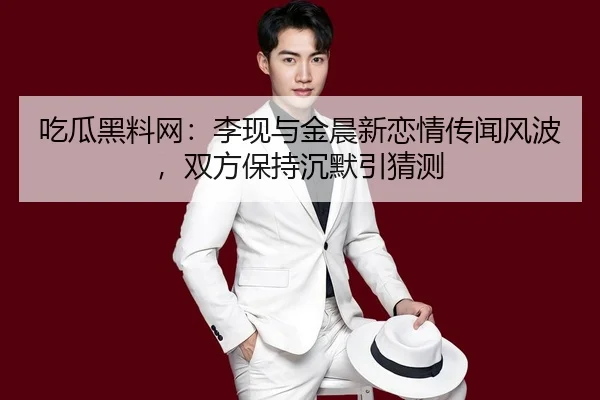 吃瓜黑料网：李现与金晨新恋情传闻风波，双方保持沉默引猜测